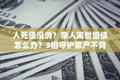 武汉人死债没消？亲人离世留债怎么办？3招守护家产不背锅