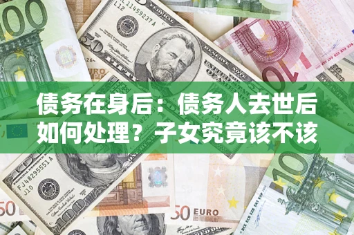 武汉债务在身后：债务人去世后如何处理？子女究竟该不该还钱？
